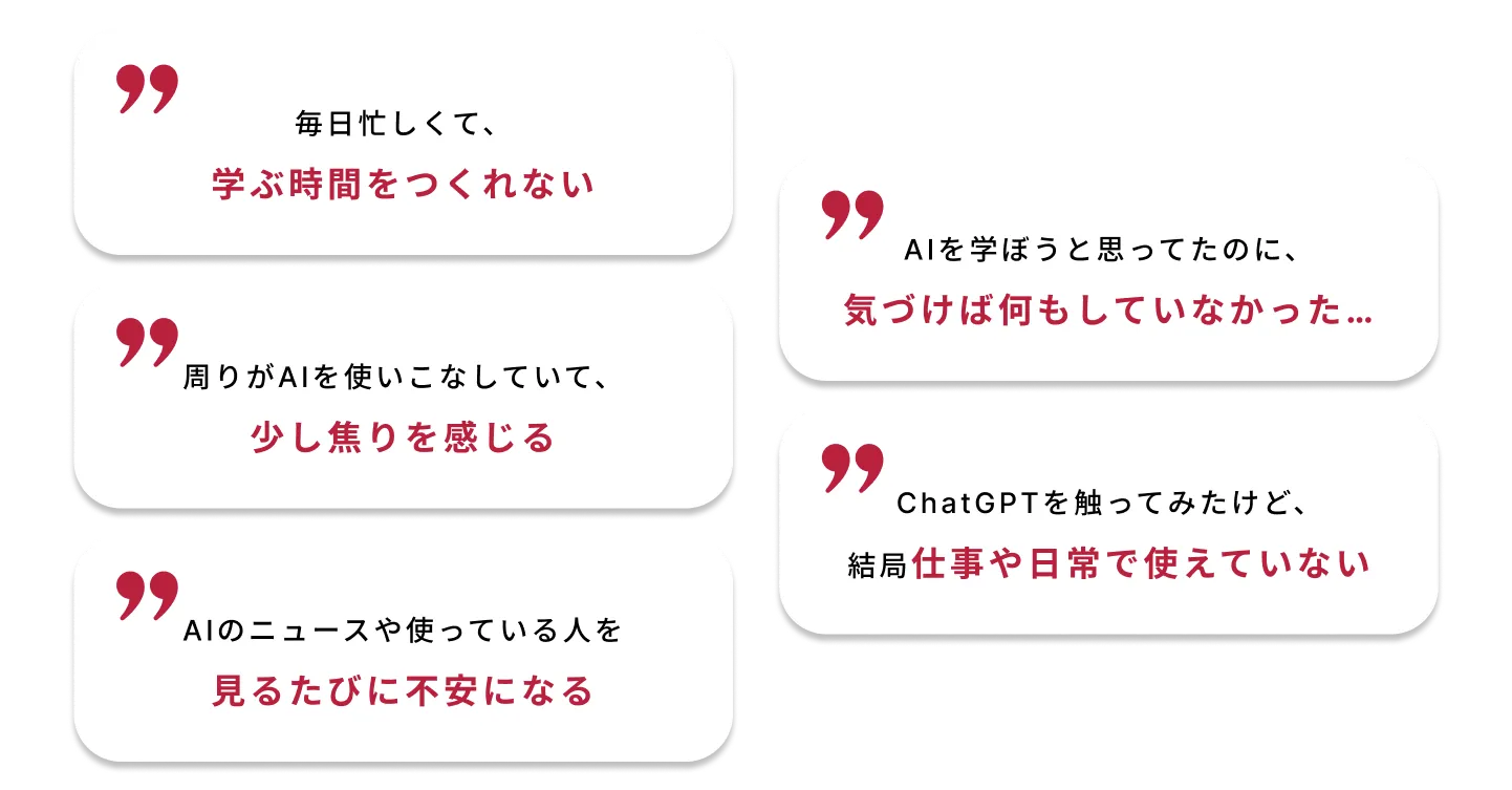 毎日忙しくて、学ぶ時間をつくれなかった。AIを学ぼうと思ってたのに、気づけば一年が終わっていた…周りがAIを使いこなしていて、少し焦りを感じる。ChatGPTを触ってみたけど、結局仕事や日常で使えていない。AIのニュースや使っている人を見るたびに不安になる。
