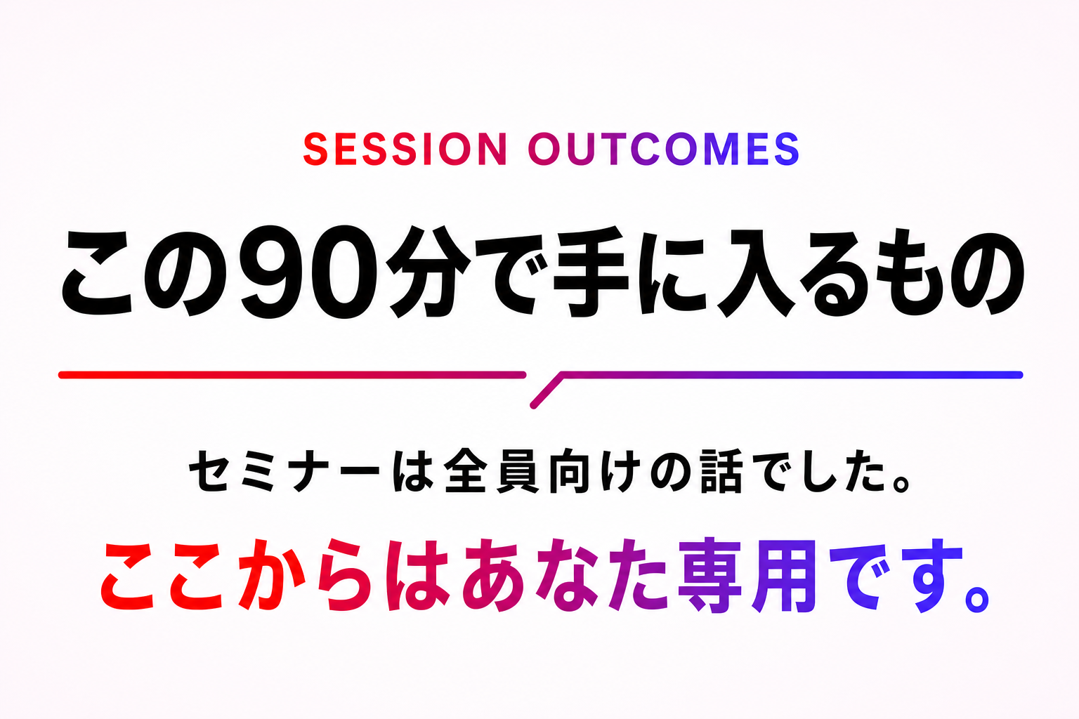 この90分で手に入るもの。セミナーは全員向けの話でした。ここからはあなた専用です。