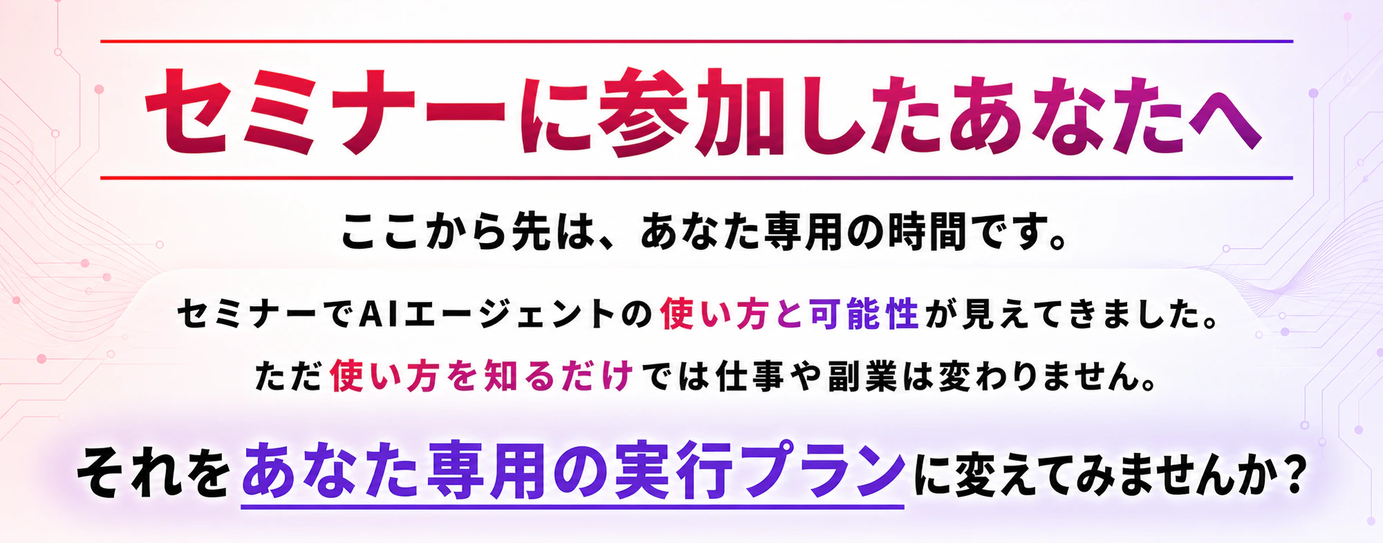 セミナーに参加したあなたへ。ここから先は、あなた専用の時間です。セミナーでAIエージェントの使い方と可能性が見えてきました。ただ使い方を知るだけでは仕事や副業は変わりません。それをあなた専用の実行プランに変えてみませんか？