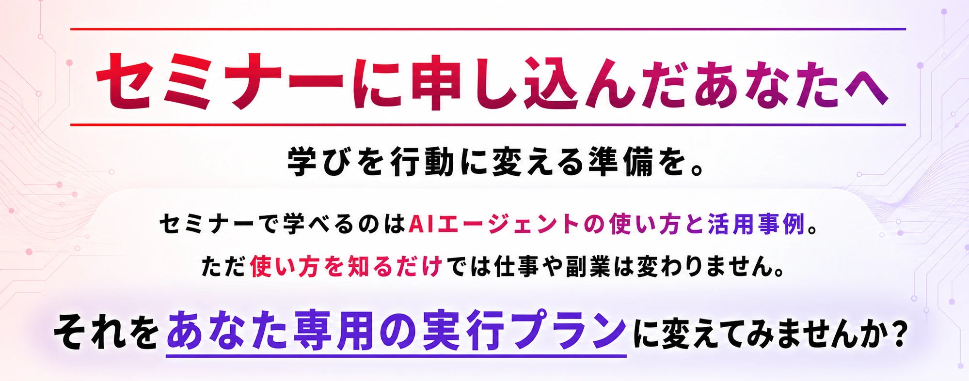 セミナーに申し込んだあなたへ。学びを行動に変える準備を。セミナーで学べるのはAIエージェントの使い方と活用事例。ただ使い方を知るだけでは仕事や副業は変わりません。それをあなた専用の実行プランに変えてみませんか？